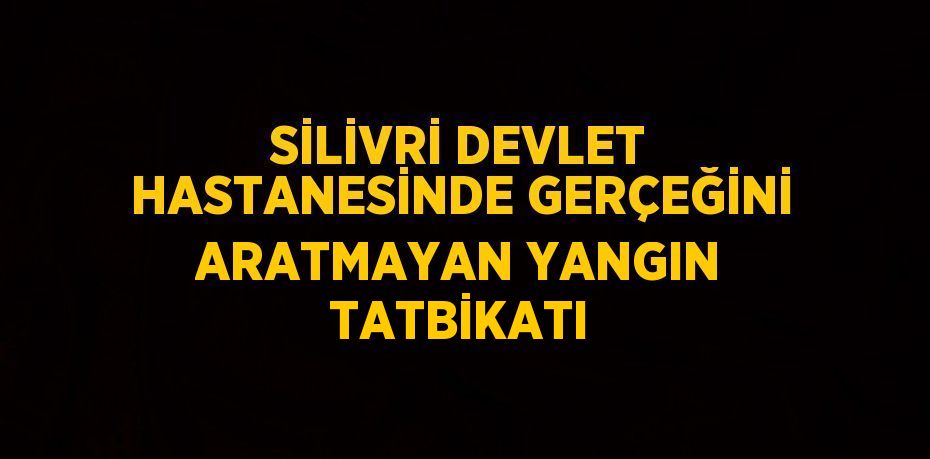 SİLİVRİ DEVLET HASTANESİNDE GERÇEĞİNİ ARATMAYAN YANGIN TATBİKATI