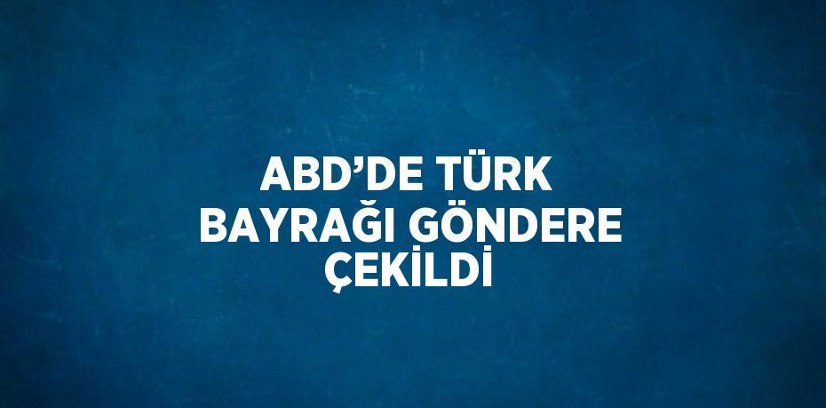 ABD’DE TÜRK BAYRAĞI GÖNDERE ÇEKİLDİ