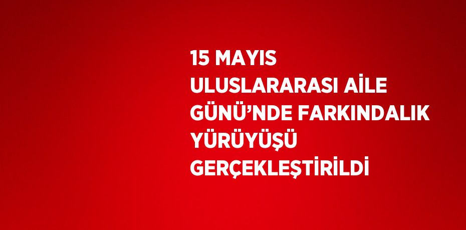 15 MAYIS ULUSLARARASI AİLE GÜNÜ’NDE FARKINDALIK YÜRÜYÜŞÜ GERÇEKLEŞTİRİLDİ