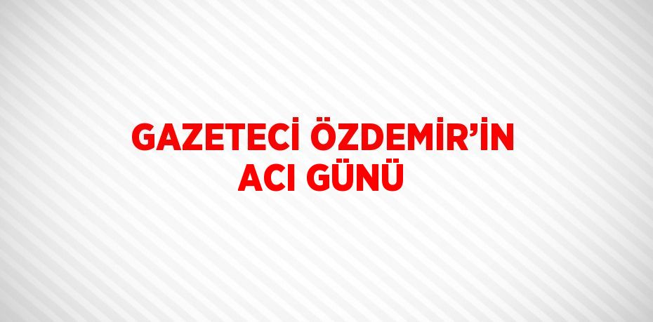 GAZETECİ ÖZDEMİR’İN ACI GÜNÜ