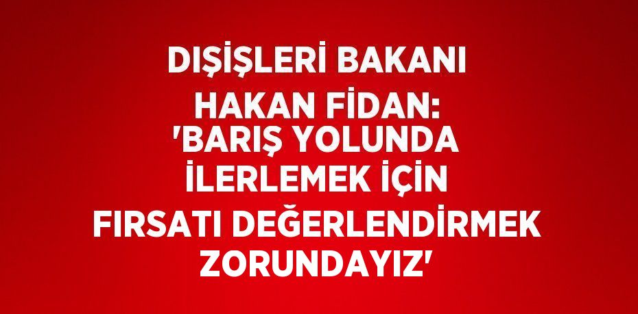 DIŞİŞLERİ BAKANI HAKAN FİDAN: 'BARIŞ YOLUNDA İLERLEMEK İÇİN FIRSATI DEĞERLENDİRMEK ZORUNDAYIZ'