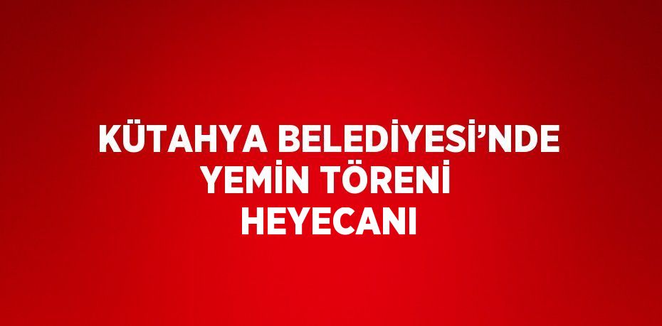 KÜTAHYA BELEDİYESİ’NDE YEMİN TÖRENİ HEYECANI
