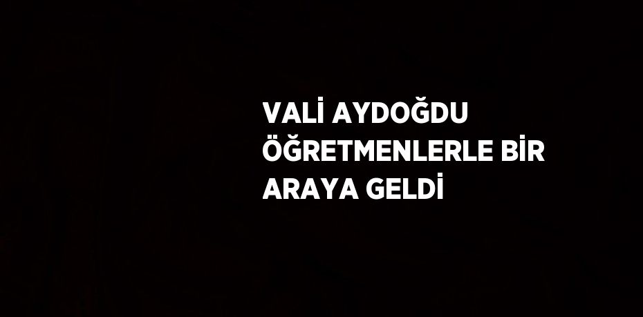 VALİ AYDOĞDU ÖĞRETMENLERLE BİR ARAYA GELDİ