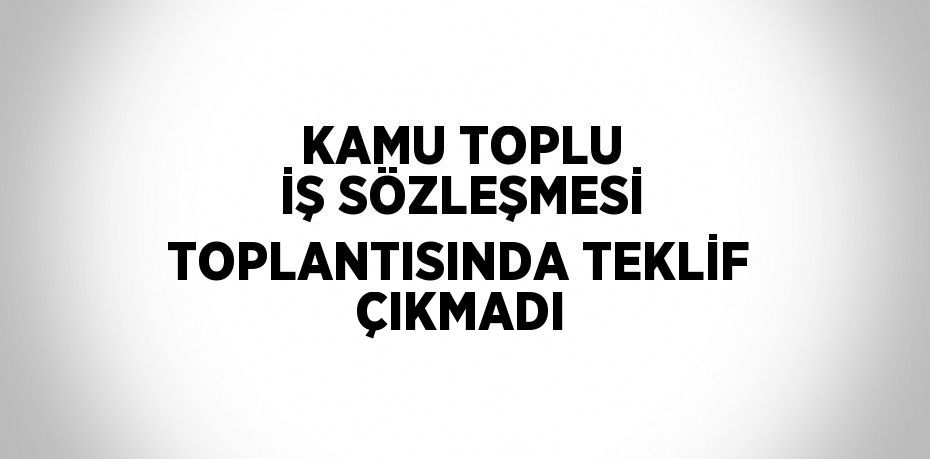 KAMU TOPLU İŞ SÖZLEŞMESİ TOPLANTISINDA TEKLİF ÇIKMADI