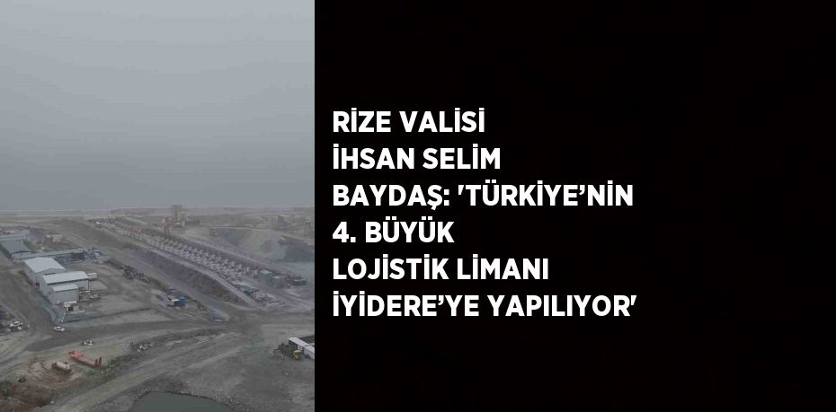 RİZE VALİSİ İHSAN SELİM BAYDAŞ: 'TÜRKİYE’NİN 4. BÜYÜK LOJİSTİK LİMANI İYİDERE’YE YAPILIYOR'