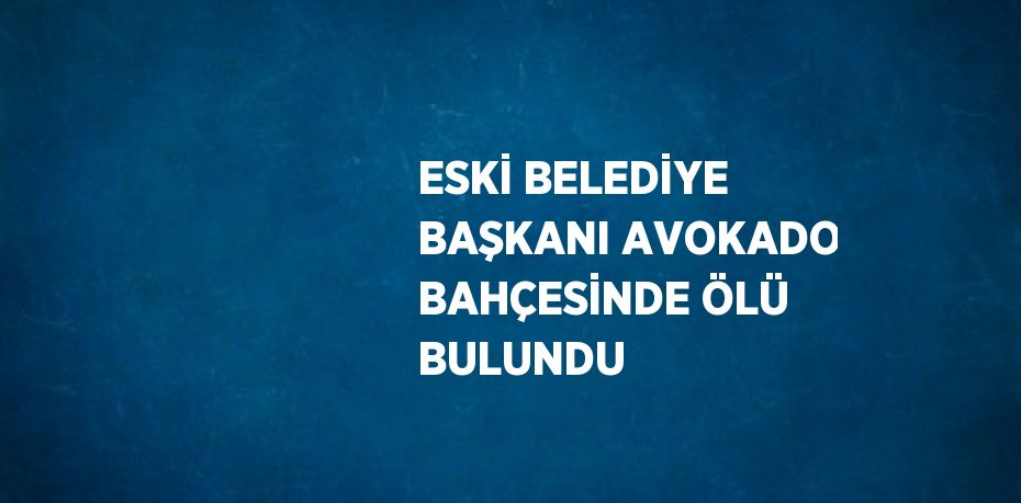 ESKİ BELEDİYE BAŞKANI AVOKADO BAHÇESİNDE ÖLÜ BULUNDU
