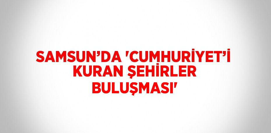 SAMSUN’DA 'CUMHURİYET’İ KURAN ŞEHİRLER BULUŞMASI'
