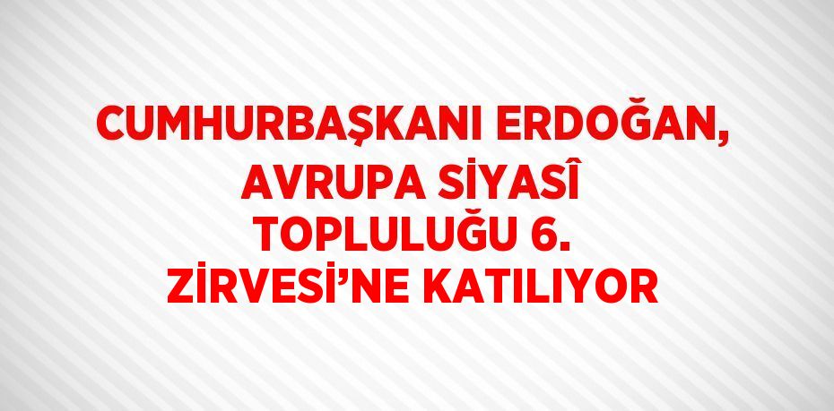 CUMHURBAŞKANI ERDOĞAN, AVRUPA SİYASÎ TOPLULUĞU 6. ZİRVESİ’NE KATILIYOR
