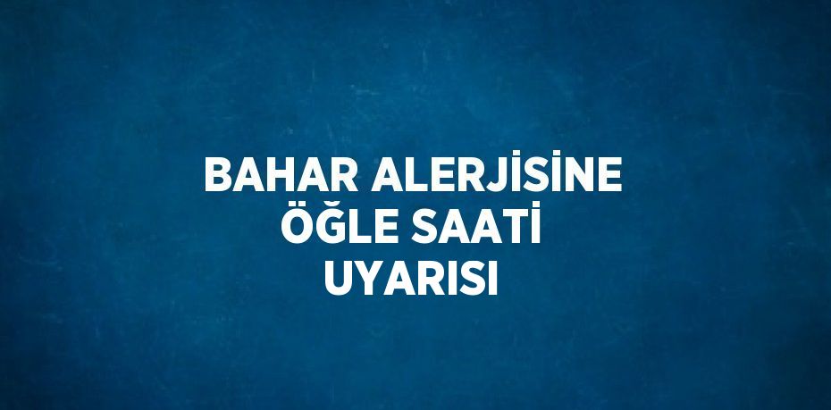 BAHAR ALERJİSİNE ÖĞLE SAATİ UYARISI