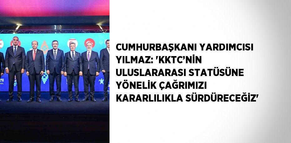 CUMHURBAŞKANI YARDIMCISI YILMAZ: 'KKTC’NİN ULUSLARARASI STATÜSÜNE YÖNELİK ÇAĞRIMIZI KARARLILIKLA SÜRDÜRECEĞİZ'