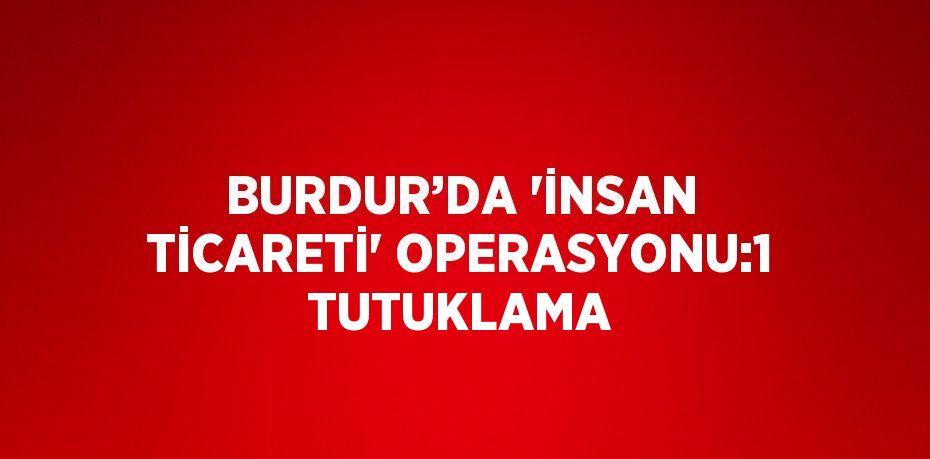 BURDUR’DA 'İNSAN TİCARETİ' OPERASYONU:1 TUTUKLAMA