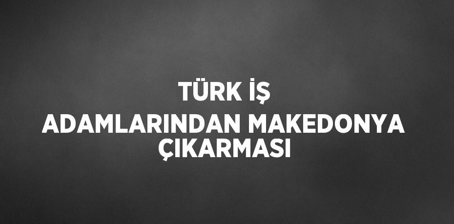 TÜRK İŞ ADAMLARINDAN MAKEDONYA ÇIKARMASI
