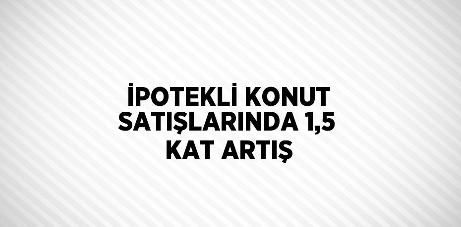 İPOTEKLİ KONUT SATIŞLARINDA 1,5 KAT ARTIŞ