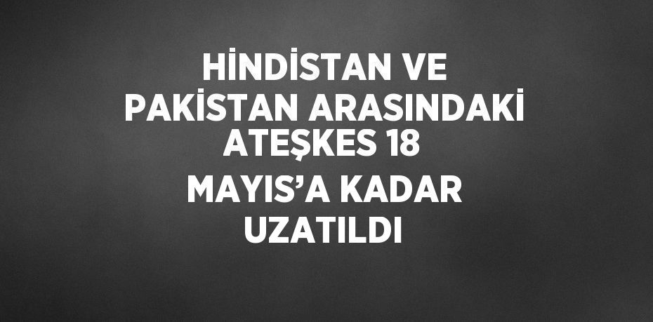 HİNDİSTAN VE PAKİSTAN ARASINDAKİ ATEŞKES 18 MAYIS’A KADAR UZATILDI