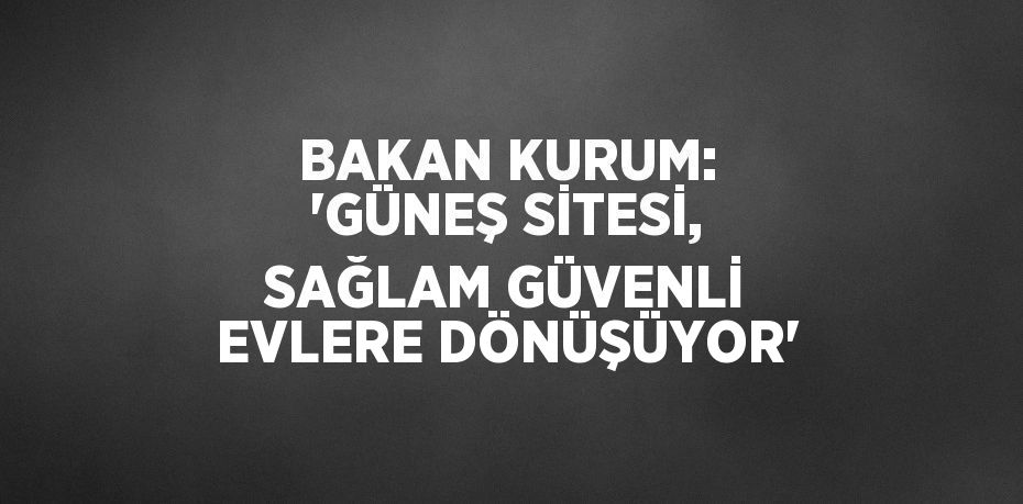 BAKAN KURUM: 'GÜNEŞ SİTESİ, SAĞLAM GÜVENLİ EVLERE DÖNÜŞÜYOR'
