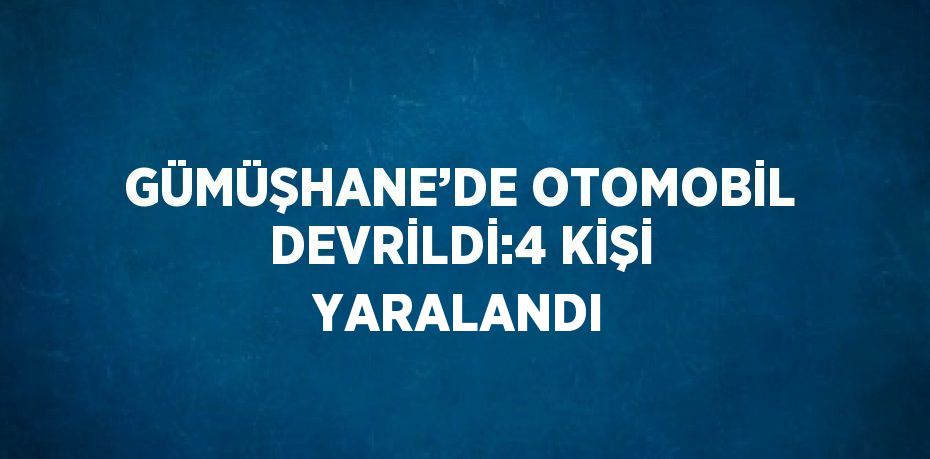 GÜMÜŞHANE’DE OTOMOBİL DEVRİLDİ:4 KİŞİ YARALANDI