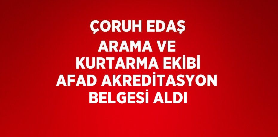 ÇORUH EDAŞ ARAMA VE KURTARMA EKİBİ AFAD AKREDİTASYON BELGESİ ALDI