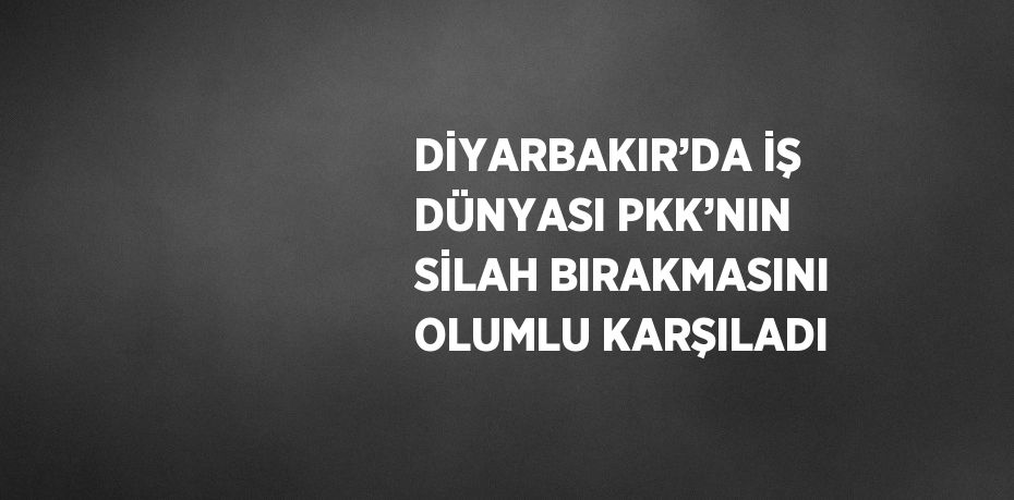 DİYARBAKIR’DA İŞ DÜNYASI PKK’NIN SİLAH BIRAKMASINI OLUMLU KARŞILADI