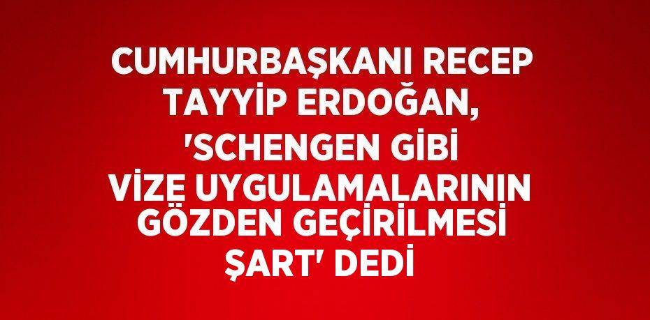CUMHURBAŞKANI RECEP TAYYİP ERDOĞAN, 'SCHENGEN GİBİ VİZE UYGULAMALARININ GÖZDEN GEÇİRİLMESİ ŞART' DEDİ