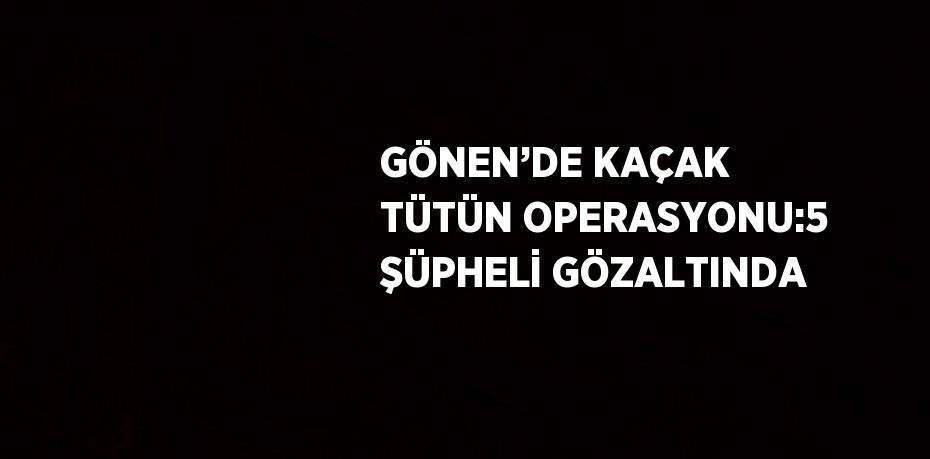 GÖNEN’DE KAÇAK TÜTÜN OPERASYONU:5 ŞÜPHELİ GÖZALTINDA