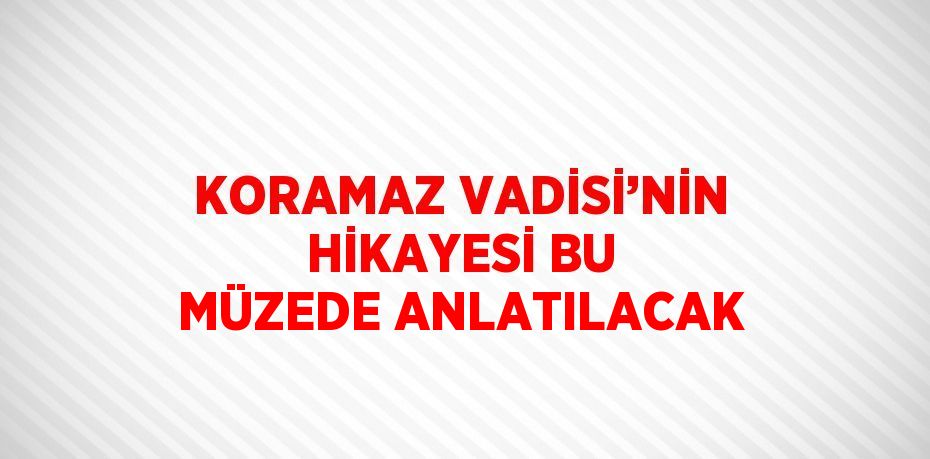 KORAMAZ VADİSİ’NİN HİKAYESİ BU MÜZEDE ANLATILACAK