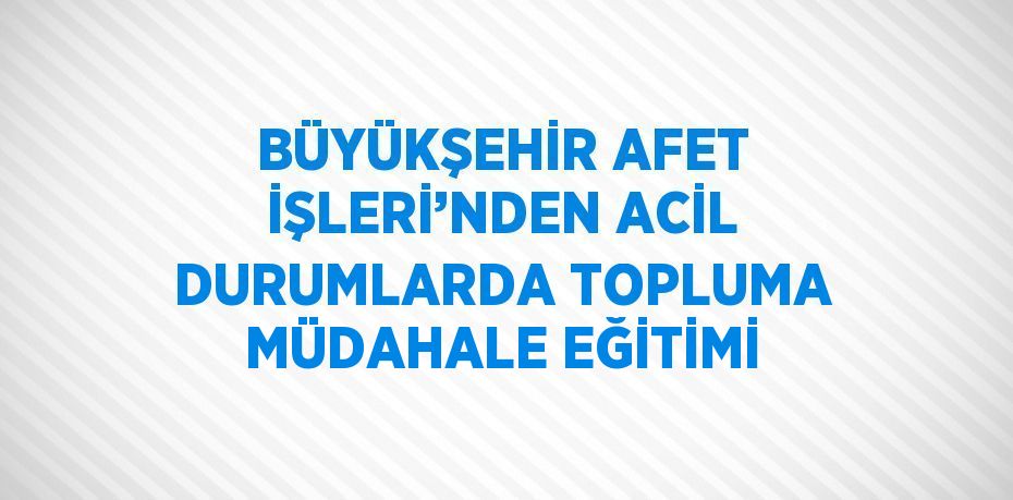 BÜYÜKŞEHİR AFET İŞLERİ’NDEN ACİL DURUMLARDA TOPLUMA MÜDAHALE EĞİTİMİ