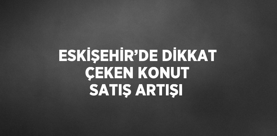 ESKİŞEHİR’DE DİKKAT ÇEKEN KONUT SATIŞ ARTIŞI
