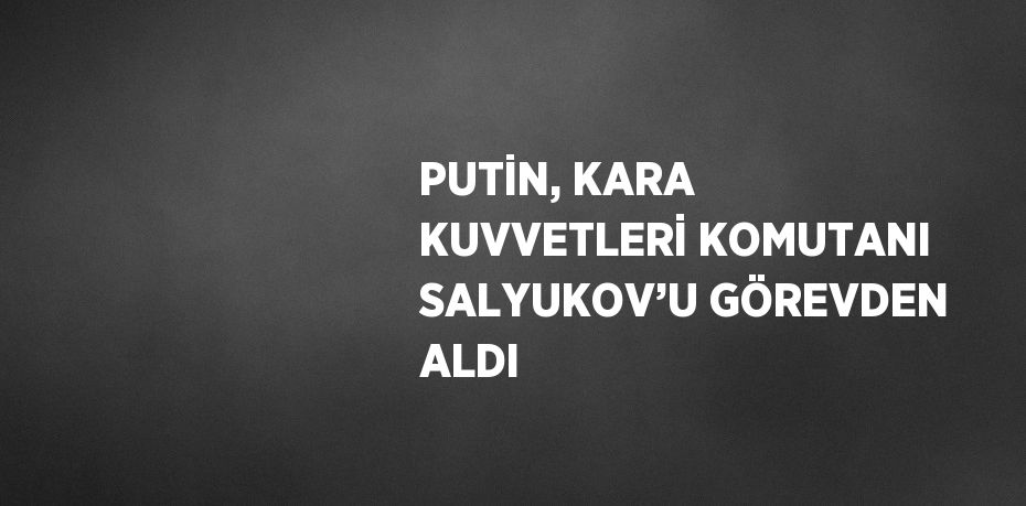 PUTİN, KARA KUVVETLERİ KOMUTANI SALYUKOV’U GÖREVDEN ALDI