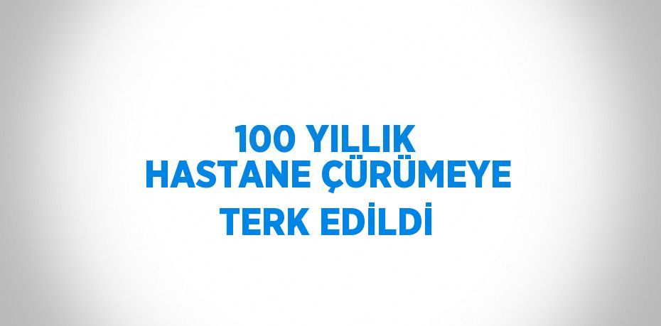 100 YILLIK HASTANE ÇÜRÜMEYE TERK EDİLDİ