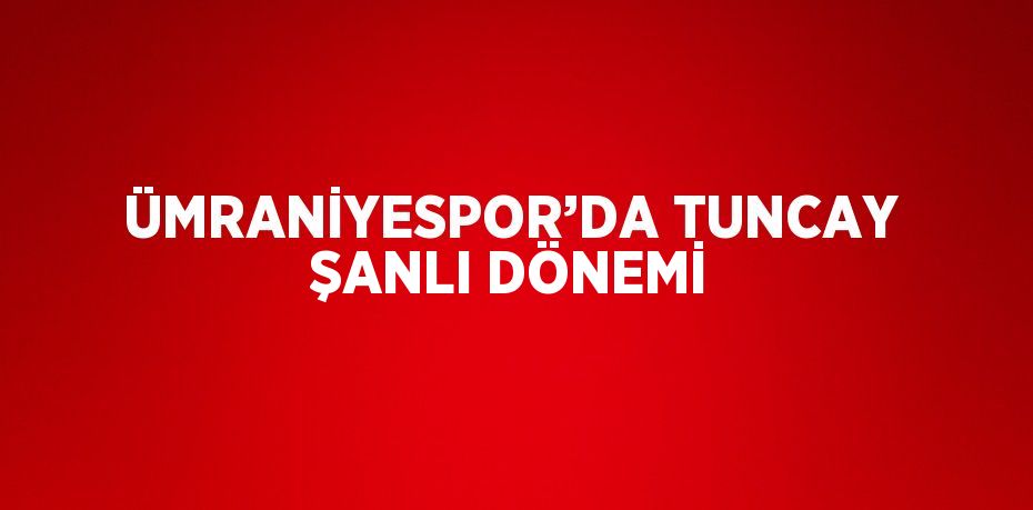 ÜMRANİYESPOR’DA TUNCAY ŞANLI DÖNEMİ