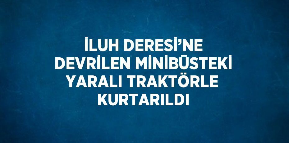 İLUH DERESİ’NE DEVRİLEN MİNİBÜSTEKİ YARALI TRAKTÖRLE KURTARILDI