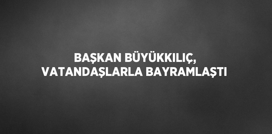 BAŞKAN BÜYÜKKILIÇ, VATANDAŞLARLA BAYRAMLAŞTI