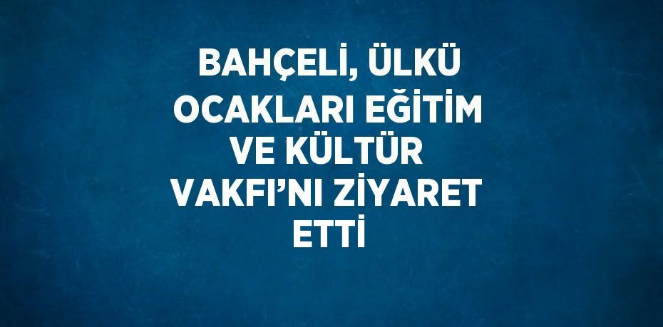 BAHÇELİ, ÜLKÜ OCAKLARI EĞİTİM VE KÜLTÜR VAKFI’NI ZİYARET ETTİ