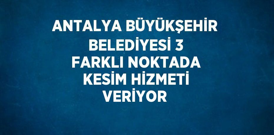 ANTALYA BÜYÜKŞEHİR BELEDİYESİ 3 FARKLI NOKTADA KESİM HİZMETİ VERİYOR