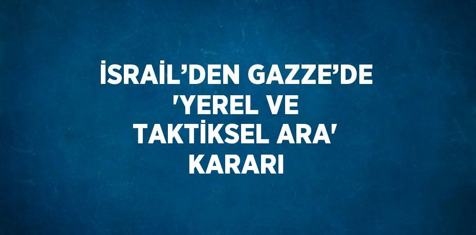 İSRAİL’DEN GAZZE’DE 'YEREL VE TAKTİKSEL ARA' KARARI