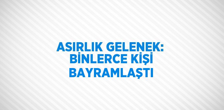 ASIRLIK GELENEK: BİNLERCE KİŞİ BAYRAMLAŞTI