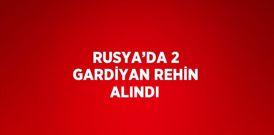 RUSYA’DA 2 GARDİYAN REHİN ALINDI