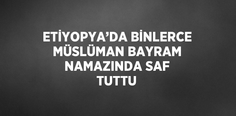 ETİYOPYA’DA BİNLERCE MÜSLÜMAN BAYRAM NAMAZINDA SAF TUTTU