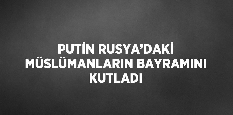 PUTİN RUSYA’DAKİ MÜSLÜMANLARIN BAYRAMINI KUTLADI