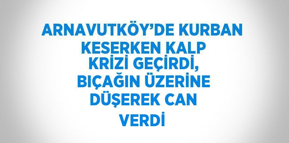 ARNAVUTKÖY’DE KURBAN KESERKEN KALP KRİZİ GEÇİRDİ, BIÇAĞIN ÜZERİNE DÜŞEREK CAN VERDİ