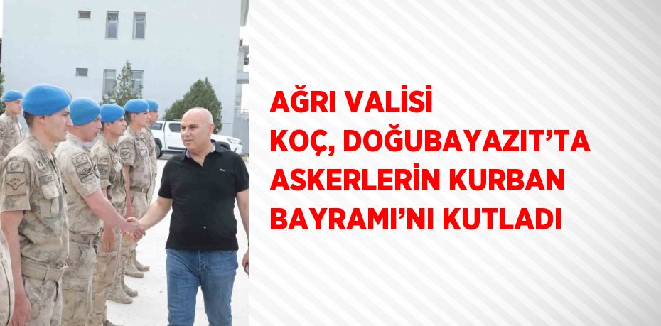 AĞRI VALİSİ KOÇ, DOĞUBAYAZIT’TA ASKERLERİN KURBAN BAYRAMI’NI KUTLADI