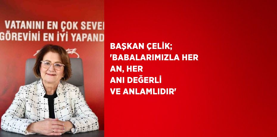 BAŞKAN ÇELİK; 'BABALARIMIZLA HER AN, HER ANI DEĞERLİ VE ANLAMLIDIR'