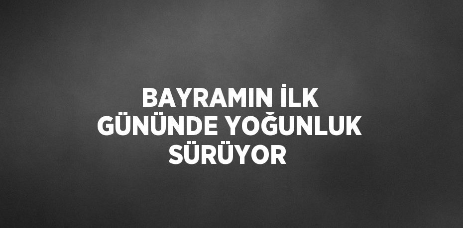 BAYRAMIN İLK GÜNÜNDE YOĞUNLUK SÜRÜYOR