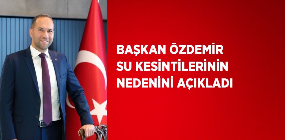 BAŞKAN ÖZDEMİR SU KESİNTİLERİNİN NEDENİNİ AÇIKLADI