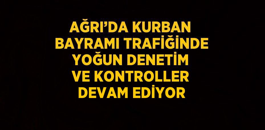 AĞRI’DA KURBAN BAYRAMI TRAFİĞİNDE YOĞUN DENETİM VE KONTROLLER DEVAM EDİYOR