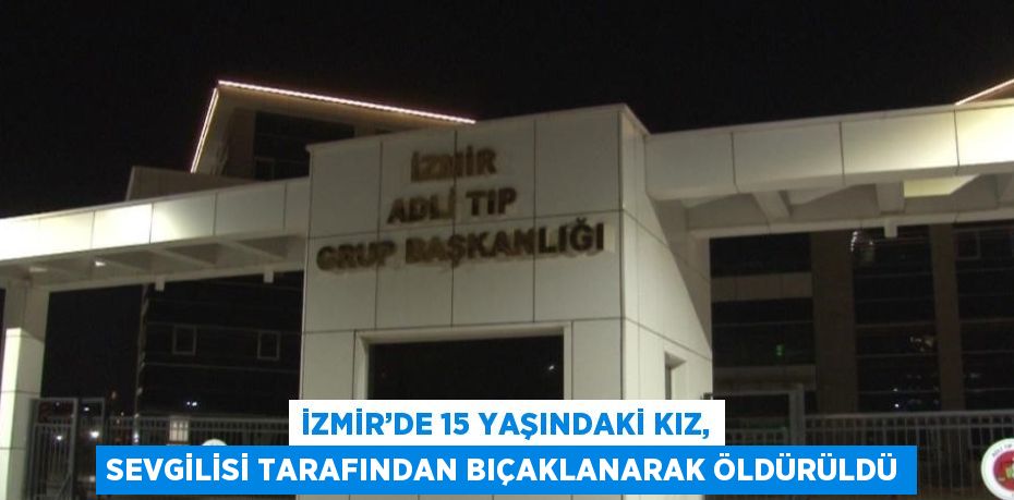 İZMİR’DE 15 YAŞINDAKİ KIZ, SEVGİLİSİ TARAFINDAN BIÇAKLANARAK ÖLDÜRÜLDÜ