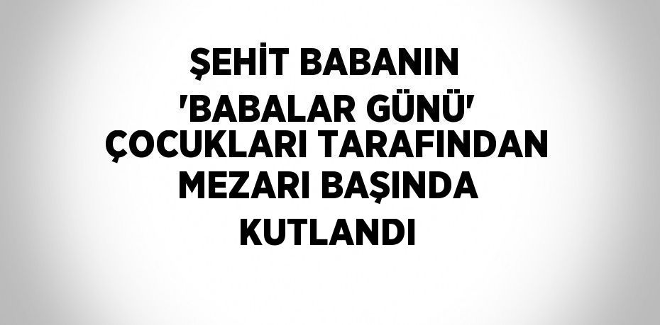 ŞEHİT BABANIN 'BABALAR GÜNÜ' ÇOCUKLARI TARAFINDAN MEZARI BAŞINDA KUTLANDI