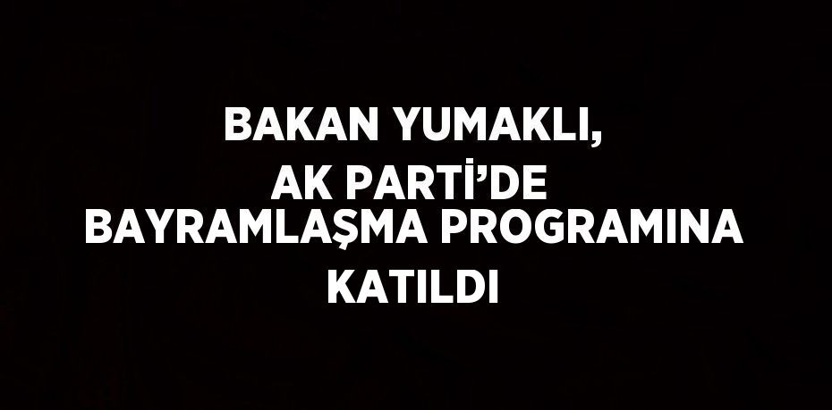 BAKAN YUMAKLI, AK PARTİ’DE BAYRAMLAŞMA PROGRAMINA KATILDI