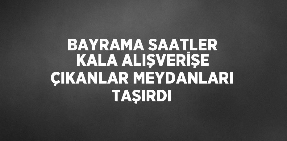 BAYRAMA SAATLER KALA ALIŞVERİŞE ÇIKANLAR MEYDANLARI TAŞIRDI