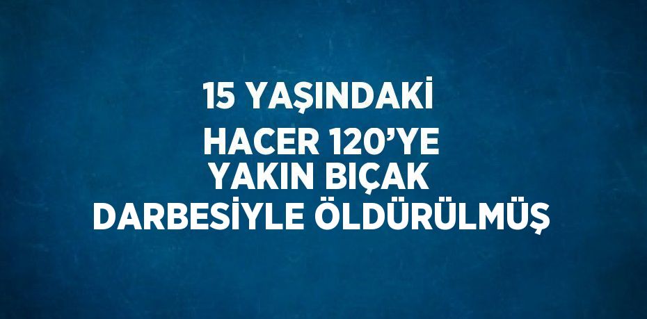 15 YAŞINDAKİ HACER 120’YE YAKIN BIÇAK DARBESİYLE ÖLDÜRÜLMÜŞ